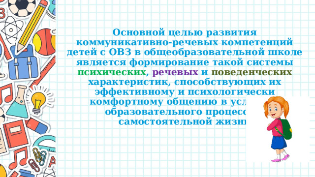 Основной целью развития коммуникативно-речевых компетенций детей с ОВЗ в общеобразовательной школе является формирование такой системы психических , речевых и поведенческих характеристик, способствующих их эффективному и психологически комфортному общению в условиях образовательного процесса и самостоятельной жизни 