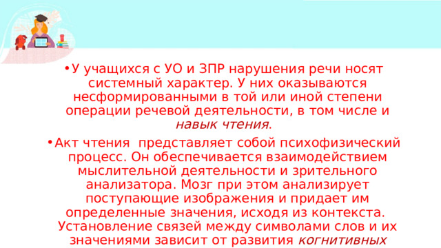 У учащихся с УО и ЗПР нарушения речи носят системный характер. У них оказываются несформированными в той или иной степени операции речевой деятельности, в том числе и навык чтения . Акт чтения представляет собой психофизический процесс. Он обеспечивается взаимодействием мыслительной деятельности и зрительного анализатора. Мозг при этом анализирует поступающие изображения и придает им определенные значения, исходя из контекста. Установление связей между символами слов и их значениями зависит от развития когнитивных умений человека . 