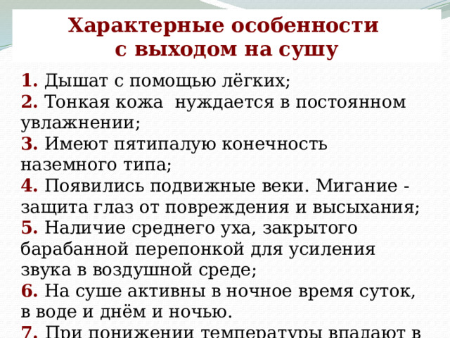 Характерные особенности с выходом на сушу 1. Дышат с помощью лёгких; 2. Тонкая кожа нуждается в постоянном увлажнении; 3. Имеют пятипалую конечность наземного типа; 4. Появились подвижные веки. Мигание - защита глаз от повреждения и высыхания; 5. Наличие среднего уха, закрытого барабанной перепонкой для усиления звука в воздушной среде; 6. На суше активны в ночное время суток, в воде и днём и ночью. 7.  При понижении температуры впадают в оцепенение. 