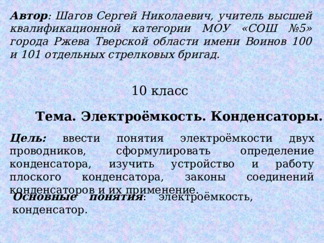 Автор : Шагов Сергей Николаевич, учитель высшей квалификационной категории МОУ «СОШ №5» города Ржева Тверской области имени Воинов 100 и 101 отдельных стрелковых бригад. 10 класс Тема. Электроёмкость. Конденсаторы. Цель: ввести понятия электроёмкости двух проводников, сформулировать определение конденсатора, изучить устройство и работу плоского конденсатора, законы соединений конденсаторов и их применение. Основные понятия : электроёмкость, конденсатор. 