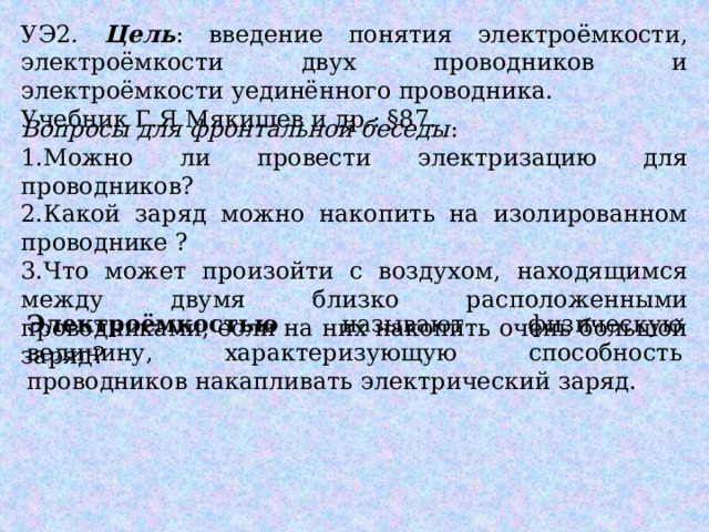 УЭ2. Цель : введение понятия электроёмкости, электроёмкости двух проводников и электроёмкости уединённого проводника. Учебник Г.Я Мякишев и др.: §87. Вопросы для фронтальной беседы : 1.Можно ли провести электризацию для проводников? 2.Какой заряд можно накопить на изолированном проводнике ? 3.Что может произойти с воздухом, находящимся между двумя близко расположенными проводниками, если на них накопить очень большой заряд? Электроёмкостью называют физическую величину, характеризующую способность проводников накапливать электрический заряд. 