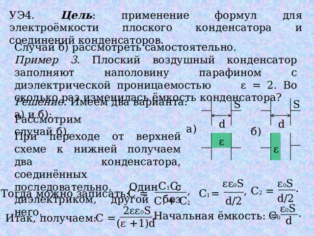 УЭ4. Цель : применение формул для электроёмкости плоского конденсатора и соединений конденсаторов. Случай б) рассмотреть самостоятельно. Пример 3 . Плоский воздушный конденсатор заполняют наполовину парафином с диэлектрической проницаемостью ɛ = 2. Во сколько раз изменилась ёмкость конденсатора? Решение . Имеем два варианта: а) и б): S S Рассмотрим случай б). d d а) б) При переходе от верхней схеме к нижней получаем два конденсатора, соединённых последовательно. Один с диэлектриком, другой без него. ε ε ε 0 S εε 0 S С 1 С 2 . = С 2 , , С 1 = Тогда можно записать: = С d/2 d/2 С 1 + С 2 ε 0 S 2εε 0 S . . Начальная ёмкость: С 0 = Итак, получаем: С = d (ε +1)d 