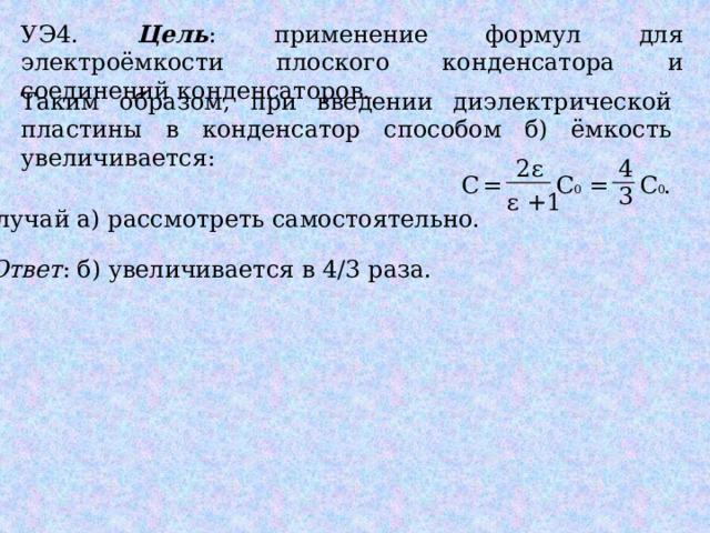 УЭ4. Цель : применение формул для электроёмкости плоского конденсатора и соединений конденсаторов. Таким образом, при введении диэлектрической пластины в конденсатор способом б) ёмкость увеличивается: 2ε 4 С = С 0 = С 0 . 3 ε +1 Случай а) рассмотреть самостоятельно. Ответ : б) увеличивается в 4/3 раза. 