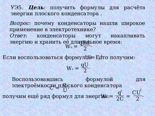 УЭ5. Цель : получить формулы для расчёта энергии плоского конденсатора . Вопрос : почему конденсаторы нашли широкое применение в электротехнике? Ответ : конденсаторы могут накапливать энергию и хранить её длительное время: qEd . = W э 2 = , то получим: Ed U Если воспользоваться формулой qU . = W э 2 Воспользовавшись формулой для электроёмкости плоского конденсатора q , = С U 2 q 2 СU . получим ещё ряд формул для энергии: W э = = 2С 2 