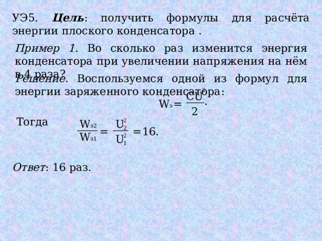 УЭ5. Цель : получить формулы для расчёта энергии плоского конденсатора . Пример 1 . Во сколько раз изменится энергия конденсатора при увеличении напряжения на нём в 4 раза? Решение . Воспользуемся одной из формул для энергии заряженного конденсатора: 2 CU . W э = 2 Тогда U 2 W э2 = 2 = 16. W э1 2 U 1 Ответ : 16 раз. 