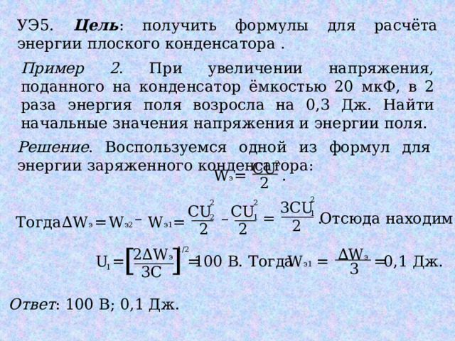 УЭ5. Цель : получить формулы для расчёта энергии плоского конденсатора . Пример 2 . При увеличении напряжения, поданного на конденсатор ёмкостью 20 мкФ, в 2 раза энергия поля возросла на 0,3 Дж. Найти начальные значения напряжения и энергии поля. Решение . Воспользуемся одной из формул для энергии заряженного конденсатора: 2 CU = W э . 2 2 2 3CU 2 CU CU –  1 . –  = Отсюда находим: 1 2 ∆ W э Тогда W э1 W э2 = = 2 2 2 [ ] ∆ W э 1/2 2∆W э = = 100 В. Тогда W э1 = U = 0,1 Дж. 3 3C 1 Ответ : 100 В; 0,1 Дж. 