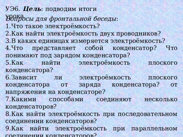 УЭ6. Цель : подводим итоги урока. Вопросы для фронтальной беседы : 1.Что такое электроёмкость? 2.Как найти электроёмкость двух проводников? 3.В каких единицах измеряется электроёмкость? 4.Что представляет собой конденсатор? Что понимают под зарядом конденсатора? 5.Как найти электроёмкость плоского конденсатора? 6.Зависит ли электроёмкость плоского конденсатора от заряда конденсатора? от напряжения на конденсаторе? 7.Какими способами соединяют несколько конденсаторов? 8.Как найти электроёмкость при последовательном соединении конденсаторов? 9.Как найти электроёмкость при параллельном соединении конденсаторов? 10.Как найти энергию заряженного конденсатора? 11.Почему конденсаторы нашли широкое применение и где? 