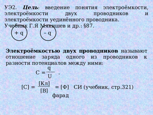 УЭ2. Цель : введение понятия электроёмкости, электроёмкости двух проводников и электроёмкости уединённого проводника. Учебник Г.Я Мякишев и др.: §87. + q – q Электроёмкостью двух проводников называют отношение заряда одного из проводников к разности потенциалов между ними: q С = . U [Кл] [С] = = [Ф] СИ (учебник, стр.321) [В] фарад 