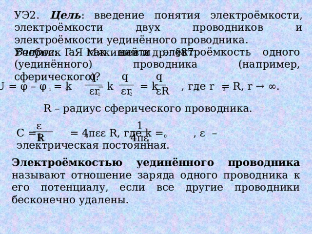 УЭ2. Цель : введение понятия электроёмкости, электроёмкости двух проводников и электроёмкости уединённого проводника. Учебник Г.Я Мякишев и др.: §87. Вопрос : а как найти электроёмкость одного (уединённого) проводника (например, сферического)? q q q U = φ – φ = k – k = k , где r = R, r → ∞. εR εr εr 2 2 1 1 2 1 R – радиус сферического проводника. εR 1 С = = 4πεε R, где k = , ε – электрическая постоянная. k 4πε 0 0 0 Электроёмкостью уединённого проводника называют отношение заряда одного проводника к его потенциалу, если все другие проводники бесконечно удалены. 