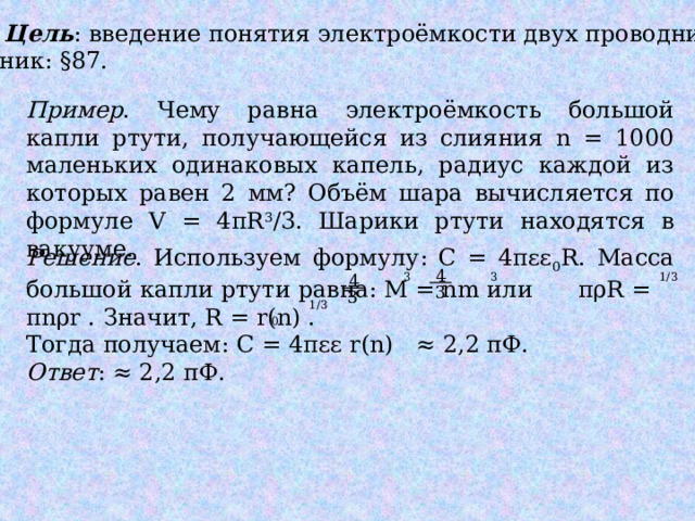 УЭ2. Цель : введение понятия электроёмкости двух проводников. Учебник: §87. Пример . Чему равна электроёмкость большой капли ртути, получающейся из слияния n = 1000 маленьких одинаковых капель, радиус каждой из которых равен 2 мм? Объём шара вычисляется по формуле V = 4πR 3 /3. Шарики ртути находятся в вакууме. Решение . Используем формулу: С = 4πɛɛ 0 R. Масса большой капли ртути равна: М = nm или πρR = πnρr . Значит, R = r(n) . Тогда получаем: С = 4πεε r(n) ≈ 2,2 пФ. Ответ : ≈ 2,2 пФ. 4 1/3 4 3 3 3 3 1/3 0 