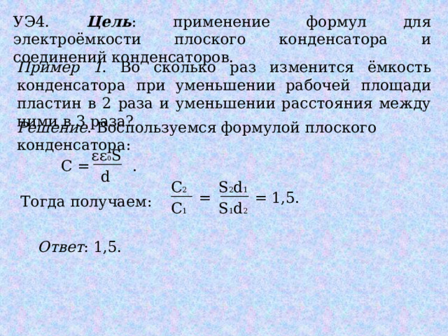 УЭ4. Цель : применение формул для электроёмкости плоского конденсатора и соединений конденсаторов. Пример 1 . Во сколько раз изменится ёмкость конденсатора при уменьшении рабочей площади пластин в 2 раза и уменьшении расстояния между ними в 3 раза? Решение . Воспользуемся формулой плоского конденсатора: εε 0 S С = .  d С 2 S 2 d 1 = = 1,5. Тогда получаем: С 1 S 1 d 2 Ответ : 1,5. 