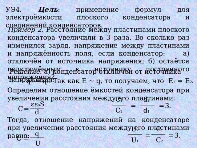 УЭ4. Цель : применение формул для электроёмкости плоского конденсатора и соединений конденсаторов. Пример 2 . Расстояние между пластинами плоского конденсатора увеличили в 3 раза. Во сколько раз изменился заряд, напряжение между пластинами и напряжённость поля, если конденсатор: а) отключён от источника напряжения; б) остаётся подключённым к источнику постоянного напряжения? Решение . а) конденсатор отключен от источника напряжения: q 1 = q 2 . Так как Е ~ q, то получаем, что Е 1 = Е 2 . Определим отношение ёмкостей конденсатора при увеличении расстояния между его пластинами: C 1 d 2 εε 0 S = = 3. = С C 2 d 1 d Тогда, отношение напряжений на конденсаторе при увеличении расстояния между его пластинами равно: C 1 U 2 q = 3. = С = U 1 C 2 U 