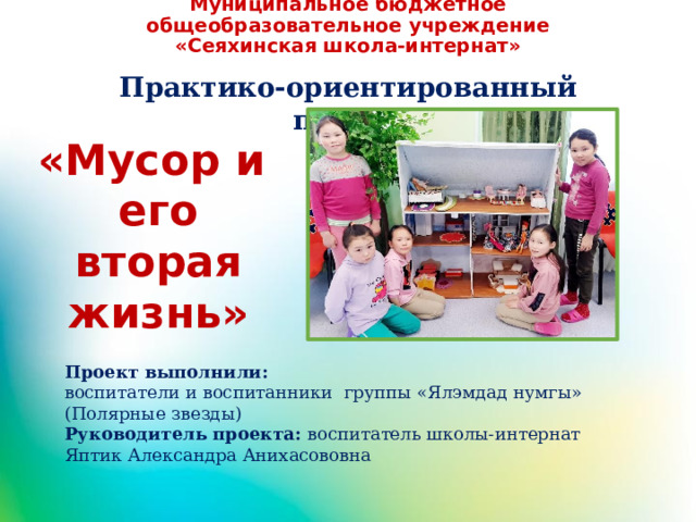 Муниципальное бюджетное общеобразовательное учреждение «Сеяхинская школа-интернат» Практико-ориентированный проект «Мусор и его вторая жизнь» Проект выполнили: воспитатели и воспитанники группы «Ялэмдад нумгы» (Полярные звезды) Руководитель проекта: воспитатель школы-интернат Яптик Александра Анихасововна 