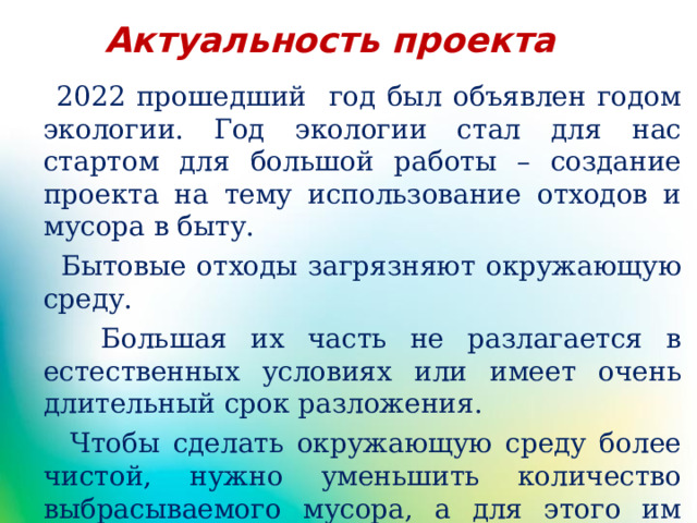 Актуальность проекта  2022 прошедший год был объявлен годом экологии. Год экологии стал для нас стартом для большой работы – создание проекта на тему использование отходов и мусора в быту.  Бытовые отходы загрязняют окружающую среду.  Большая их часть не разлагается в естественных условиях или имеет очень длительный срок разложения.  Чтобы сделать окружающую среду более чистой, нужно уменьшить количество выбрасываемого мусора, а для этого им надо дать новую жизнь. 