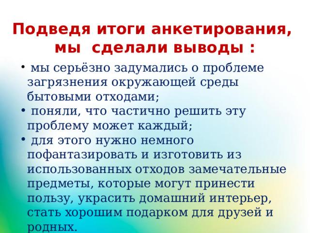Подведя итоги анкетирования, мы сделали выводы :  мы серьёзно задумались о проблеме загрязнения окружающей среды бытовыми отходами;  поняли, что частично решить эту проблему может каждый;  для этого нужно немного пофантазировать и изготовить из использованных отходов замечательные предметы, которые могут принести пользу, украсить домашний интерьер, стать хорошим подарком для друзей и родных. 
