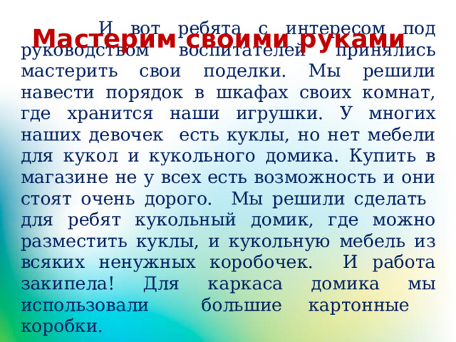  И вот ребята с интересом под руководством воспитателей принялись мастерить свои поделки. Мы решили навести порядок в шкафах своих комнат, где хранится наши игрушки. У многих наших девочек есть куклы, но нет мебели для кукол и кукольного домика. Купить в магазине не у всех есть возможность и они стоят очень дорого. Мы решили сделать для ребят кукольный домик, где можно разместить куклы, и кукольную мебель из всяких ненужных коробочек. И работа закипела! Для каркаса домика мы использовали большие картонные коробки. Мастерим своими руками 