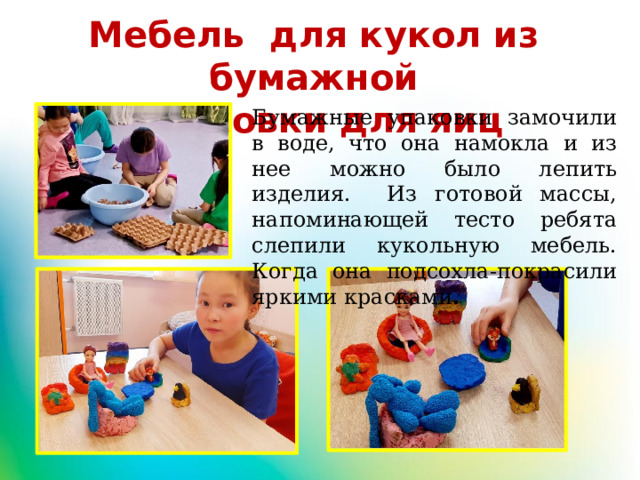Мебель для кукол из бумажной упаковки для яиц Бумажные упаковки замочили в воде, что она намокла и из нее можно было лепить изделия. Из готовой массы, напоминающей тесто ребята слепили кукольную мебель. Когда она подсохла-покрасили яркими красками . 