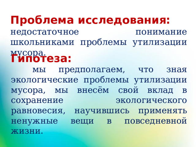 Проблема исследования: недостаточное понимание школьниками проблемы утилизации мусора.  Гипотеза:  мы предполагаем, что зная экологические проблемы утилизации мусора, мы внесём свой вклад в сохранение экологического равновесия, научившись применять ненужные вещи в повседневной жизни.  