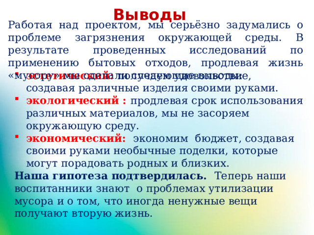 Выводы Работая над проектом, мы серьёзно задумались о проблеме загрязнения окружающей среды. В результате проведенных исследований по применению бытовых отходов, продлевая жизнь «мусору» мы сделали следующие выводы: эстетический: получаем удовольствие, создавая различные изделия своими руками. экологический : продлевая срок использования различных материалов, мы не засоряем окружающую среду. экономический:  экономим бюджет, создавая своими руками необычные поделки, которые могут порадовать родных и близких. Наша гипотеза подтвердилась. Теперь наши воспитанники знают о проблемах утилизации мусора и о том, что иногда ненужные вещи получают вторую жизнь.   