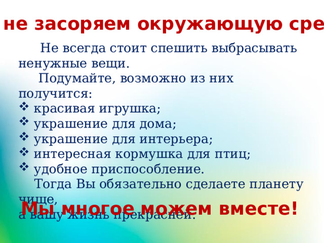 Мы не засоряем окружающую среду!  Не всегда стоит спешить выбрасывать ненужные вещи.  Подумайте, возможно из них получится:  красивая игрушка;  украшение для дома;  украшение для интерьера;  интересная кормушка для птиц;  удобное приспособление.  Тогда Вы обязательно сделаете планету чище, а вашу жизнь прекрасней.  Мы многое можем вместе! 