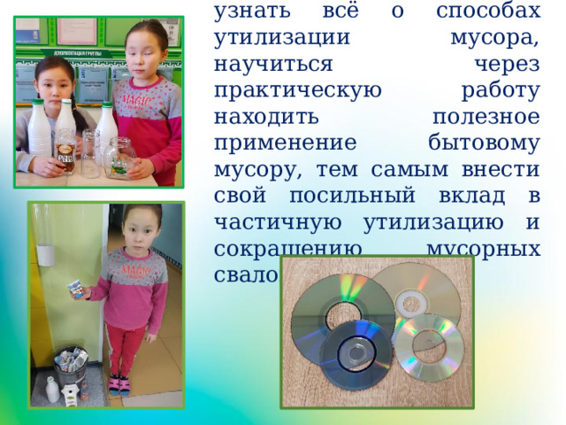 Цель: узнать всё о способах утилизации мусора, научиться через практическую работу находить полезное применение бытовому мусору, тем самым внести свой посильный вклад в частичную утилизацию и сокращению мусорных свалок. 