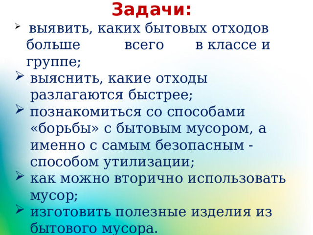 Задачи:  выявить, каких бытовых отходов больше всего в классе и группе; выяснить, какие отходы разлагаются быстрее; познакомиться со способами «борьбы» с бытовым мусором, а именно с самым безопасным - способом утилизации; как можно вторично использовать мусор; изготовить полезные изделия из бытового мусора. 