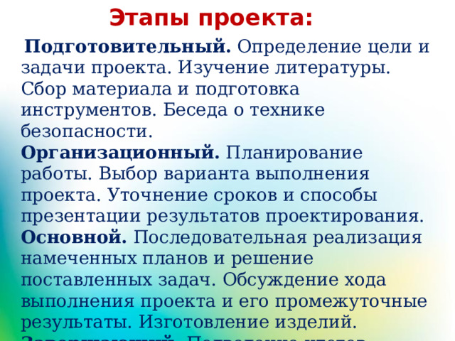 Этапы проекта:   Подготовительный.  Определение цели и задачи проекта. Изучение литературы. Сбор материала и подготовка инструментов. Беседа о технике безопасности. Организационный.  Планирование работы. Выбор варианта выполнения проекта. Уточнение сроков и способы презентации результатов проектирования. Основной.  Последовательная реализация намеченных планов и решение поставленных задач. Обсуждение хода выполнения проекта и его промежуточные результаты. Изготовление изделий. Завершающий.  Подведение итогов работы с бросовым материалом.   