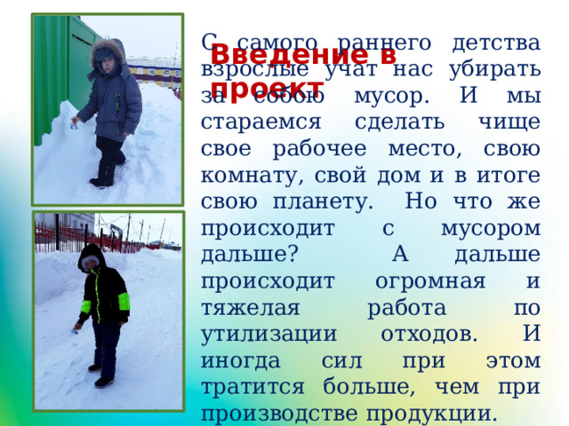 С самого раннего детства взрослые учат нас убирать за собою мусор. И мы стараемся сделать чище свое рабочее место, свою комнату, свой дом и в итоге свою планету. Но что же происходит с мусором дальше? А дальше происходит огромная и тяжелая работа по утилизации отходов. И иногда сил при этом тратится больше, чем при производстве продукции. Введение в проект 