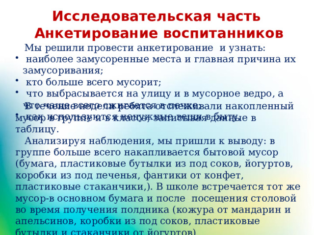Исследовательская часть Анкетирование воспитанников  Мы решили провести анкетирование и узнать:  наиболее замусоренные места и главная причина их замусоривания;  кто больше всего мусорит;  что выбрасывается на улицу и в мусорное ведро, а что чаще всего сжигается в печке;  как используются ненужные вещи в быту.  В течение недели ребята отслеживали накопленный мусор в группе и в классе, записывая данные в таблицу.  Анализируя наблюдения, мы пришли к выводу: в группе больше всего накапливается бытовой мусор (бумага, пластиковые бутылки из под соков, йогуртов, коробки из под печенья, фантики от конфет, пластиковые стаканчики,). В школе встречается тот же мусор-в основном бумага и после посещения столовой во время получения полдника (кожура от мандарин и апельсинов, коробки из под соков, пластиковые бутылки и стаканчики от йогуртов) 