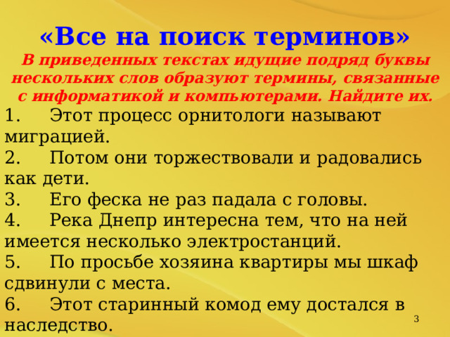 «Все на поиск терминов» В приведенных текстах идущие подряд буквы нескольких слов образуют термины, связанные с информатикой и компьютерами. Найдите их. 1.  Этот процесс орнитологи называют миграцией. 2.  Потом они торжествовали и радовались как дети. 3.  Его феска не раз падала с головы. 4.  Река Днепр интересна тем, что на ней имеется несколько электростанций. 5.  По просьбе хозяина квартиры мы шкаф сдвинули с места. 6.  Этот старинный комод ему достался в наследство. В присутствии начальника Потап робел, как ребенок. Оказалось, что граф и Казанова - одно и тоже лицо.   