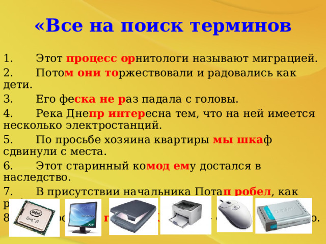«Все на поиск терминов 1.  Этот процесс  ор нитологи называют миграцией. 2.  Пото м они то ржествовали и радовались как дети. 3.  Его фе ска не р аз падала с головы. 4.  Река Дне пр интер есна тем, что на ней имеется несколько электростанций. 5.  По просьбе хозяина квартиры мы  шка ф сдвинули с места. 6.  Этот старинный ко мод  ем у достался в наследство. 7.  В присутствии начальника Пота п  робел , как ребенок. Оказалось, что граф и  К азанова - одно и тоже лицо. 