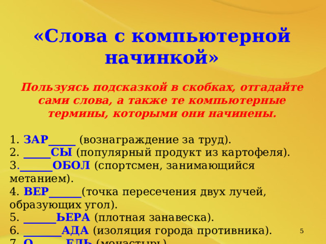 «Слова с компьютерной начинкой» Пользуясь подсказкой в скобках, отгадайте сами слова, а также те компьютерные термины, которыми они начинены. 1. ЗАР_____ (вознаграждение за труд). 2. _____СЫ (популярный продукт из картофеля). 3 . ______ОБОЛ (спортсмен, занимающийся метанием). 4. ВЕР______ (точка пересечения двух лучей, образующих угол). 5. ______ЬЕРА (плотная занавеска). 6. _______АДА (изоляция города противника). 7. О______ЕЛЬ (монастырь). 8. ОПЕ____КА (непреднамеренная ошибка в книге).   