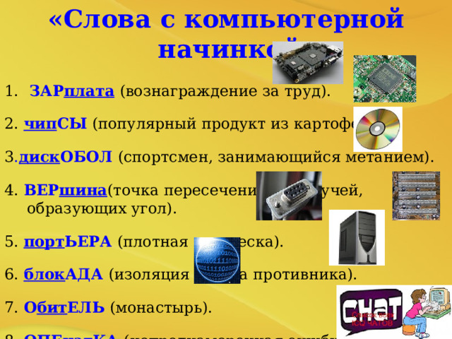 «Слова с компьютерной начинкой»  1.  ЗАР плата  (вознаграждение за труд). 2. чип СЫ (популярный продукт из картофеля). 3 . диск ОБОЛ (спортсмен, занимающийся метанием). 4. ВЕР шина (точка пересечения двух лучей, образующих угол). 5. порт ЬЕРА (плотная занавеска). 6. блок АДА (изоляция города противника). 7. О бит ЕЛЬ (монастырь). 8. ОПЕ чат КА (непреднамеренная ошибка в книге). 