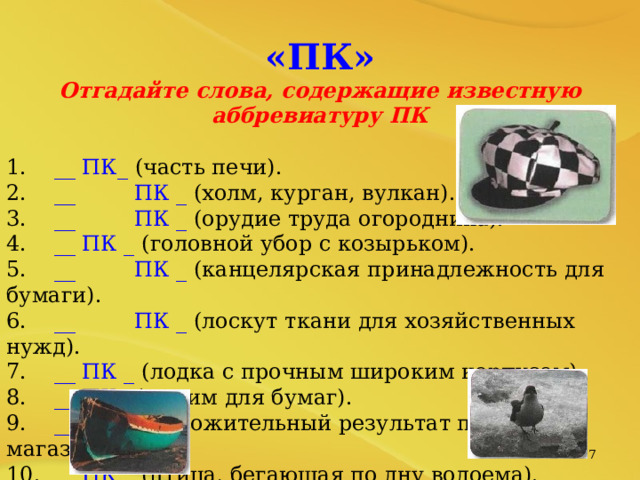 «ПК» Отгадайте слова, содержащие известную аббревиатуру ПК  1. __ ПК_ (часть печи). 2. __  ПК _ (холм, курган, вулкан). 3. __  ПК _ (орудие труда огородника). 4. __ ПК _ (головной убор с козырьком). 5. __  ПК _ (канцелярская принадлежность для бумаги). 6. __  ПК _ (лоскут ткани для хозяйственных нужд). 7. __ ПК _ (лодка с прочным широким корпусом). 8. __ ПК_ (зажим для бумаг). 9. __ ПК _ (положительный результат похода в магазин). 10. __ ПК _ (птица, бегающая по дну водоема).   