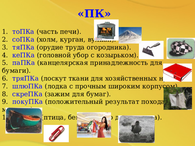  «ПК» 1. тоПКа (часть печи). 2. соПКа (холм, курган, вулкан). 3. тяПКа (орудие труда огородника). 4. кеПКа (головной убор с козырьком). 5. паПКа (канцелярская принадлежность для бумаги). 6. тряПКа (лоскут ткани для хозяйственных нужд). 7. шлюПКа (лодка с прочным широким корпусом). 8. скреПКа (зажим для бумаг). 9. покуПКа (положительный результат похода в магазин). 10. оляПКа (птица, бегающая по дну водоема). 