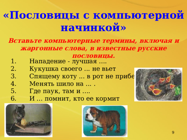 «Пословицы с компьютерной начинкой»  Вставьте компьютерные термины, включая и жаргонные слова, в известные русские пословицы.  1.  Нападение - лучшая .... 2.  Кукушка своего ... не вьет 3.  Спящему коту ... в рот не прибежит. 4.  Менять шило на ... . 5.  Где паук, там и .... 6.  И ... помнит, кто ее кормит   