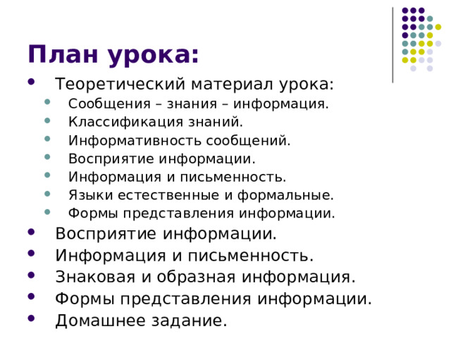План урока: Теоретический материал урока: Сообщения – знания – информация. Классификация знаний. Информативность сообщений. Восприятие информации. Информация и письменность. Языки естественные и формальные. Формы представления информации. Сообщения – знания – информация. Классификация знаний. Информативность сообщений. Восприятие информации. Информация и письменность. Языки естественные и формальные. Формы представления информации. Восприятие информации. Информация и письменность. Знаковая и образная информация. Формы представления информации. Домашнее задание. 