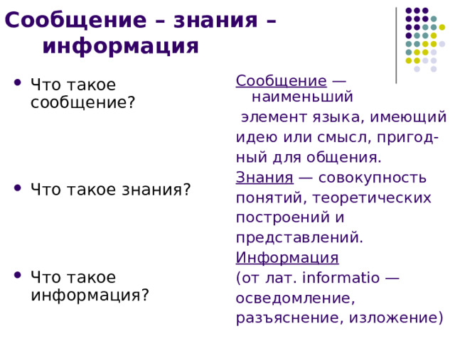 Сообщение – знания – информация Сообщение — наименьший  элемент языка, имеющий идею или смысл, пригод- ный для общения. Знания — совокупность понятий, теоретических построений и представлений. Информация  (от лат. informatio — осведомление, разъяснение, изложение) Что такое сообщение?    Что такое знания?  Что такое информация? 