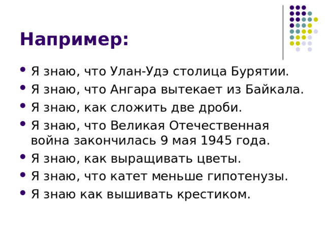Например: Я знаю, что Улан-Удэ столица Бурятии. Я знаю, что Ангара вытекает из Байкала. Я знаю, как сложить две дроби. Я знаю, что Великая Отечественная война закончилась 9 мая 1945 года. Я знаю, как выращивать цветы. Я знаю, что катет меньше гипотенузы. Я знаю как вышивать крестиком. 