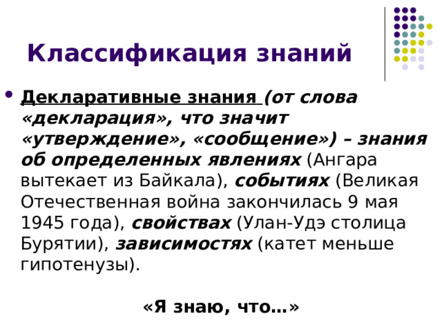 Классификация знаний Декларативные знания  (от слова «декларация», что значит «утверждение», «сообщение») – знания об определенных явлениях (Ангара вытекает из Байкала), событиях (Великая Отечественная война закончилась 9 мая 1945 года), свойствах (Улан-Удэ столица Бурятии), зависимостях (катет меньше гипотенузы).  «Я знаю, что…» 
