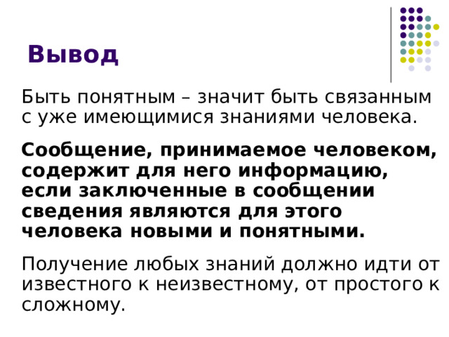 Вывод  Быть понятным – значит быть связанным с уже имеющимися знаниями человека.   Сообщение, принимаемое человеком, содержит для него информацию, если заключенные в сообщении сведения являются для этого человека новыми и понятными.   Получение любых знаний должно идти от известного к неизвестному, от простого к сложному. 