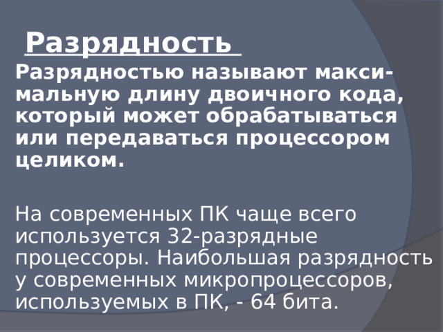 Разрядность Разрядностью называют макси-мальную длину двоичного кода, который может обрабатываться или передаваться процессором целиком.  На современных ПК чаще всего используется 32-разрядные процессоры. Наибольшая разрядность у современных микропроцессоров, используемых в ПК, - 64 бита. 