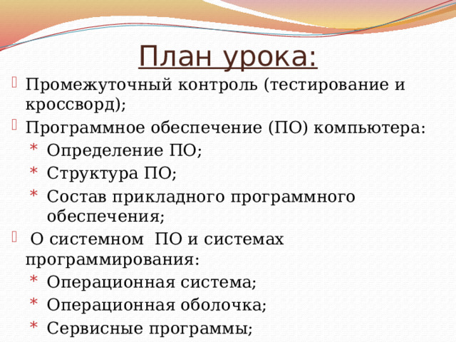 План урока: Промежуточный контроль (тестирование и кроссворд); Программное обеспечение (ПО) компьютера: Определение ПО; Структура ПО; Состав прикладного программного обеспечения;  О системном ПО и системах программирования: Операционная система; Операционная оболочка; Сервисные программы; Системы программирования; Домашнее задание. 