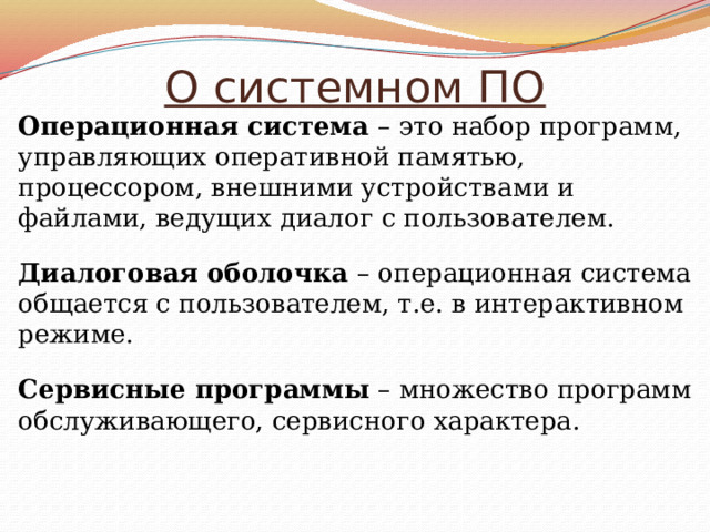 О системном ПО Операционная система – это набор программ, управляющих оперативной памятью, процессором, внешними устройствами и файлами, ведущих диалог с пользователем. Диалоговая оболочка – операционная система общается с пользователем, т.е. в интерактивном режиме. Сервисные программы – множество программ обслуживающего, сервисного характера. 