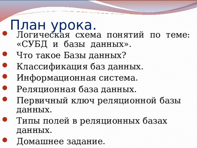 План урока. Логическая схема понятий по теме: «СУБД и базы данных». Что такое Базы данных? Классификация баз данных. Информационная система. Реляционная база данных. Первичный ключ реляционной базы данных. Типы полей в реляционных базах данных. Домашнее задание.       