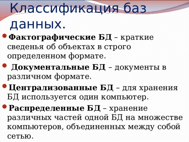 Классификация баз данных. Фактографические БД – краткие сведенья об объектах в строго определенном формате.  Документальные БД – документы в различном формате. Централизованные БД – для хранения БД используется один компьютер. Распределенные БД – хранение различных частей одной БД на множестве компьютеров, объединенных между собой сетью.    