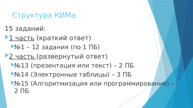 Структура КИМа 15 заданий: 1 часть (краткий ответ) № 1 – 12 задания (по 1 ПБ) № 1 – 12 задания (по 1 ПБ) 2 часть (развернутый ответ) № 13 (презентация или текст) – 2 ПБ № 14 (Электронные таблицы) – 3 ПБ № 15 (Алгоритмизация или программирование) – 2 ПБ № 13 (презентация или текст) – 2 ПБ № 14 (Электронные таблицы) – 3 ПБ № 15 (Алгоритмизация или программирование) – 2 ПБ 