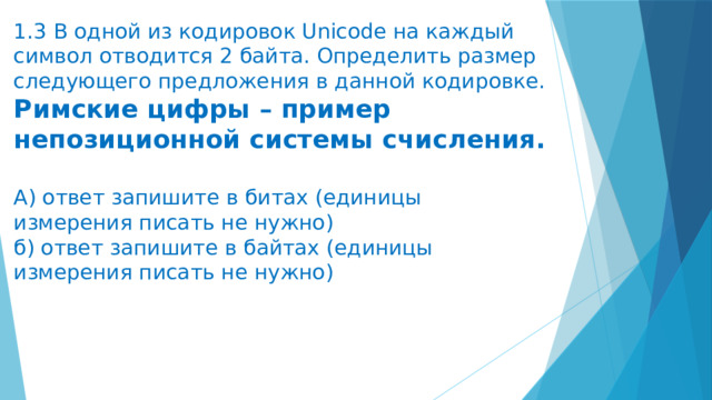 1.3 В одной из кодировок Unicode на каждый символ отводится 2 байта. Определить размер следующего предложения в данной кодировке.  Римские цифры – пример непозиционной системы счисления.   А) ответ запишите в битах (единицы измерения писать не нужно)  б) ответ запишите в байтах (единицы измерения писать не нужно)   