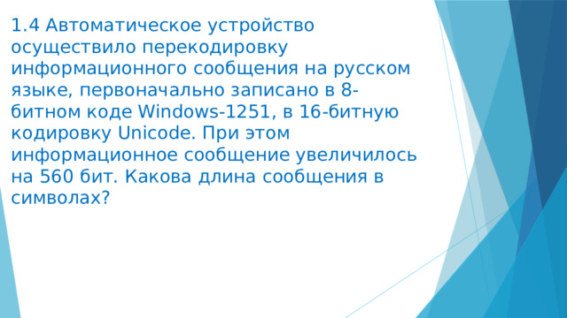 1.4 Автоматическое устройство осуществило перекодировку информационного сообщения на русском языке, первоначально записано в 8-битном коде Windows-1251, в 16-битную кодировку Unicode. При этом информационное сообщение увеличилось на 560 бит. Какова длина сообщения в символах? 