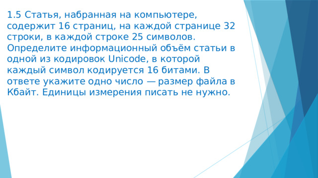 1.5 Статья, набранная на компьютере, содержит 16 страниц, на каждой странице 32 строки, в каждой строке 25 символов. Определите информационный объём статьи в одной из кодировок Unicode, в которой каждый символ кодируется 16 битами. В ответе укажите одно число  — размер файла в Кбайт. Единицы измерения писать не нужно. 